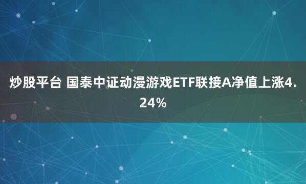 炒股平台 国泰中证动漫游戏ETF联接A净值上涨4.24%