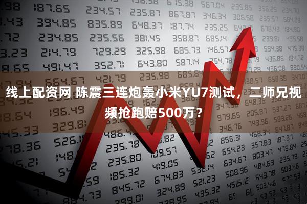 线上配资网 陈震三连炮轰小米YU7测试，二师兄视频抢跑赔500万？