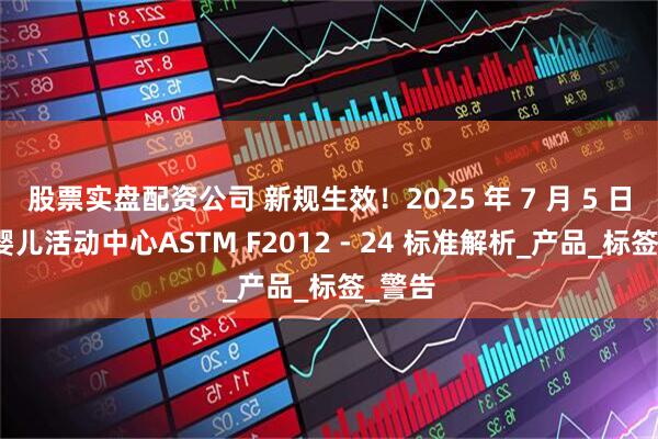 股票实盘配资公司 新规生效！2025 年 7 月 5 日起，婴儿活动中心ASTM F2012 - 24 标准解析_产品_标签_警告