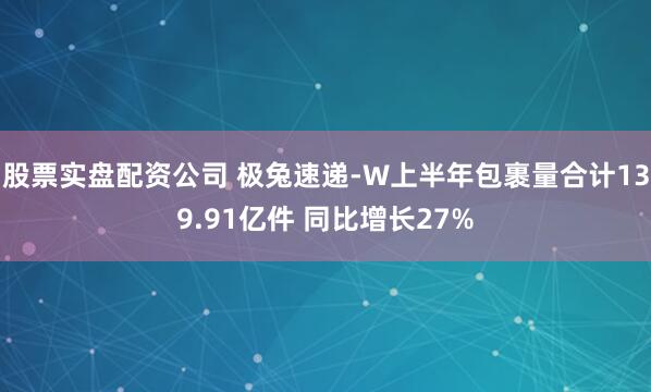 股票实盘配资公司 极兔速递-W上半年包裹量合计139.91亿件 同比增长27%