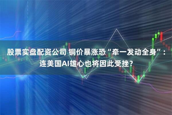 股票实盘配资公司 铜价暴涨恐“牵一发动全身”：连美国AI雄心也将因此受挫？