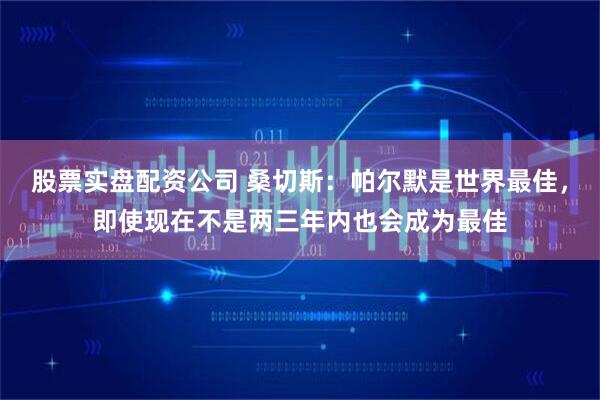 股票实盘配资公司 桑切斯：帕尔默是世界最佳，即使现在不是两三年内也会成为最佳