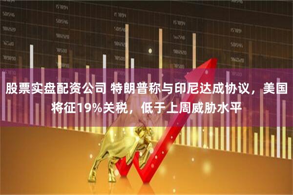 股票实盘配资公司 特朗普称与印尼达成协议，美国将征19%关税，低于上周威胁水平