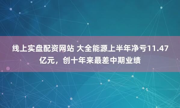 线上实盘配资网站 大全能源上半年净亏11.47亿元，创十年来最差中期业绩