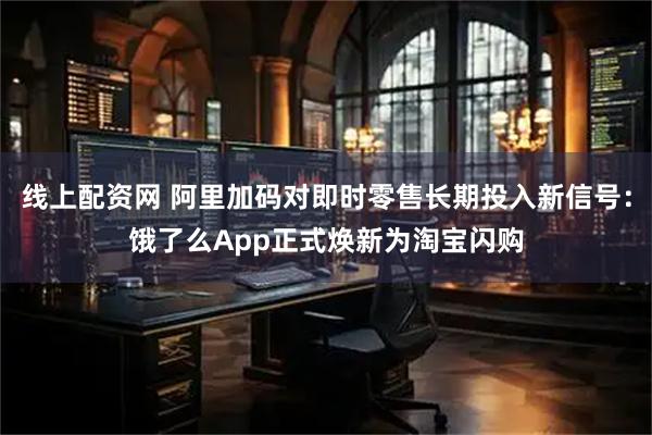 线上配资网 阿里加码对即时零售长期投入新信号：饿了么App正式焕新为淘宝闪购