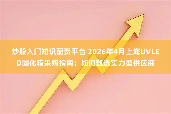 炒股入门知识配资平台 2026年4月上海UVLED固化箱采购指南：如何甄选实力型供应商