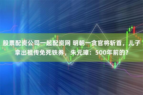 股票配资公司一起配资网 明朝一贪官将斩首，儿子拿出祖传免死铁券，朱元璋：500年前的？