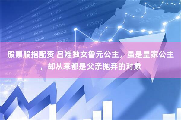 股票股指配资 吕雉独女鲁元公主，虽是皇家公主，却从来都是父亲抛弃的对象
